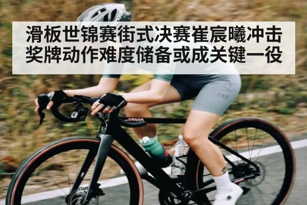 滑板世锦赛街式决赛崔宸曦冲击奖牌动作难度储备或成关键一役
