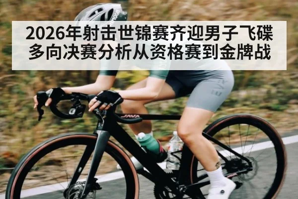 2026年射击世锦赛齐迎男子飞碟多向决赛分析从资格赛到金牌战