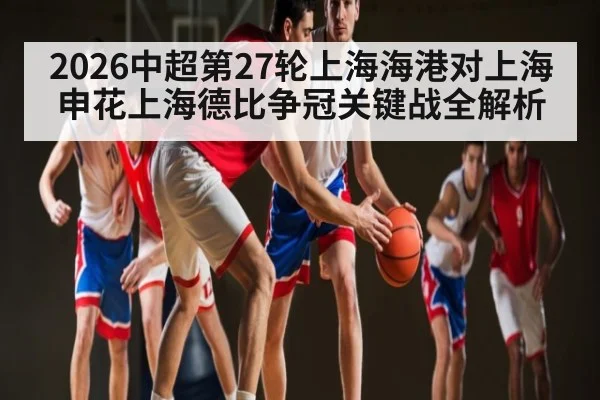 2026中超第27轮上海海港对上海申花上海德比争冠关键战全解析