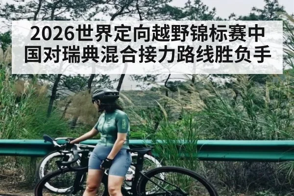 2026世界定向越野锦标赛中国对瑞典混合接力路线胜负手