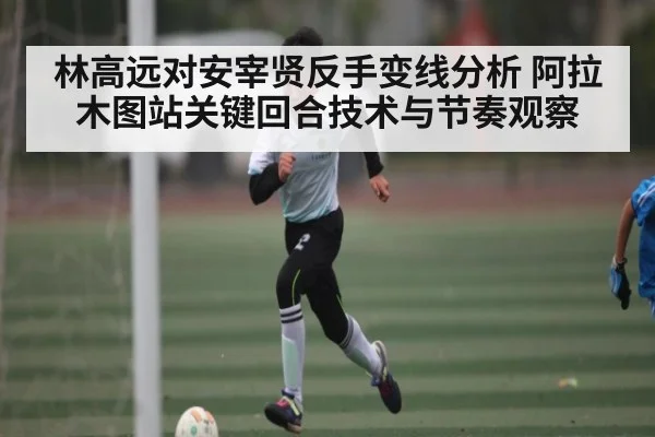 林高远对安宰贤反手变线分析 阿拉木图站关键回合技术与节奏观察